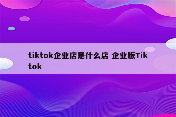 tiktok企业店是什么店 企业版Tiktok