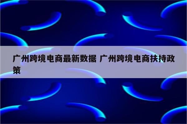 广州跨境电商最新数据 广州跨境电商扶持政策