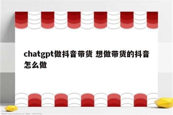 chatgpt做抖音带货 想做带货的抖音怎么做