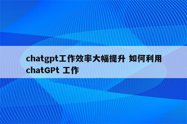 chatgpt工作效率大幅提升 如何利用chatGPt 工作