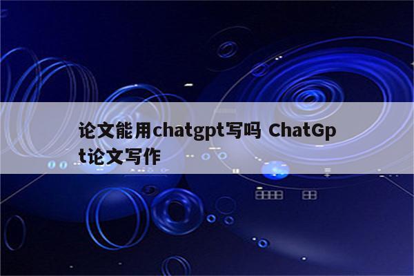 论文能用chatgpt写吗 ChatGpt论文写作