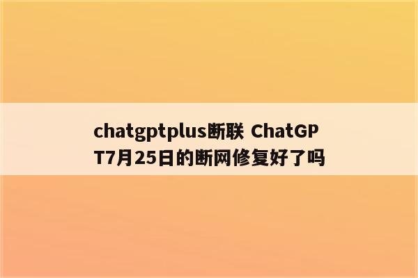 chatgptplus断联 ChatGPT7月25日的断网修复好了吗