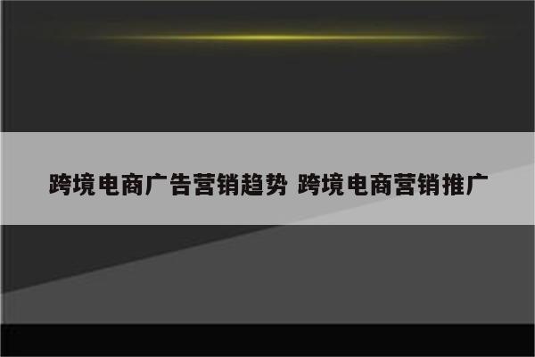 跨境电商广告营销趋势 跨境电商营销推广