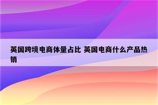 英国跨境电商体量占比 英国电商什么产品热销