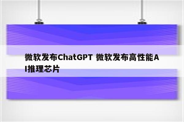 微软发布ChatGPT 微软发布高性能AI推理芯片