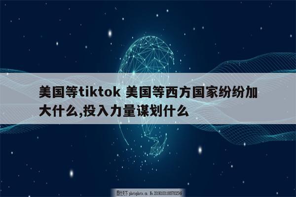 美国等tiktok 美国等西方国家纷纷加大什么,投入力量谋划什么