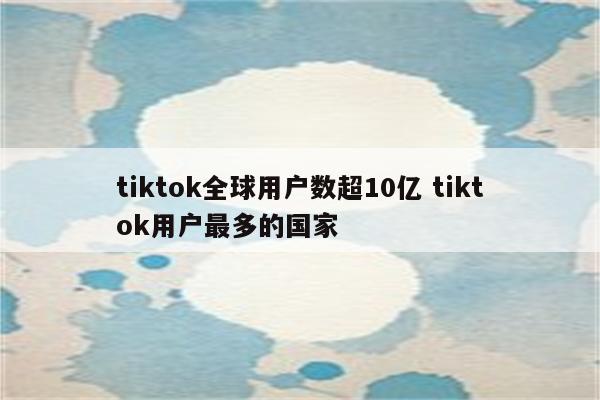 tiktok全球用户数超10亿 tiktok用户最多的国家