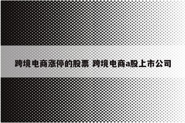 跨境电商涨停的股票 跨境电商a股上市公司
