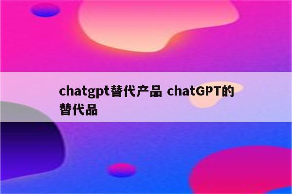 chatgpt替代产品 chatGPT的替代品