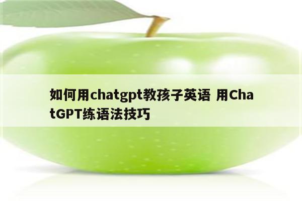 如何用chatgpt教孩子英语 用ChatGPT练语法技巧