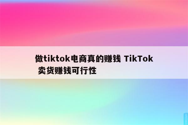 做tiktok电商真的赚钱 TikTok 卖货赚钱可行性