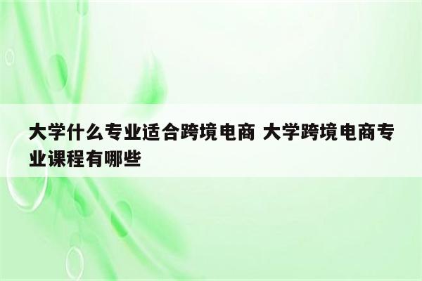 大学什么专业适合跨境电商 大学跨境电商专业课程有哪些