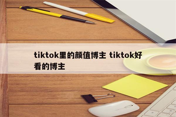 tiktok里的颜值博主 tiktok好看的博主