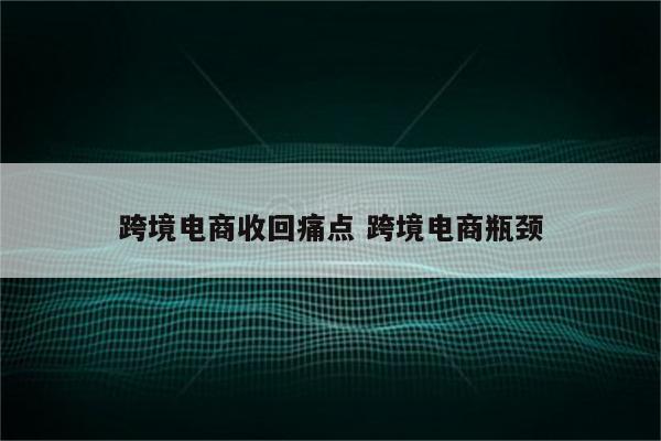 跨境电商收回痛点 跨境电商瓶颈