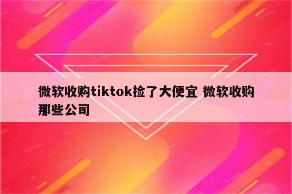 微软收购tiktok捡了大便宜 微软收购那些公司