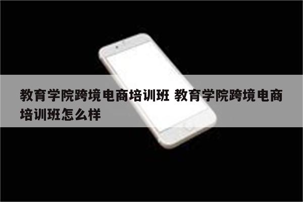教育学院跨境电商培训班 教育学院跨境电商培训班怎么样