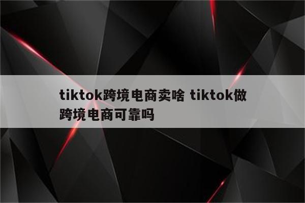 tiktok跨境电商卖啥 tiktok做跨境电商可靠吗