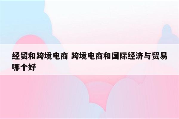 经贸和跨境电商 跨境电商和国际经济与贸易哪个好
