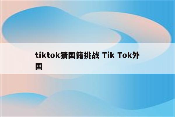 tiktok猜国籍挑战 Tik Tok外国
