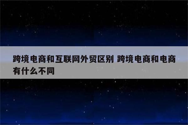 跨境电商和互联网外贸区别 跨境电商和电商有什么不同