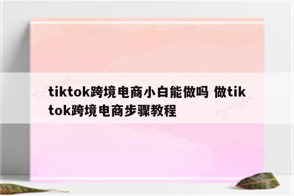 tiktok跨境电商小白能做吗 做tiktok跨境电商步骤教程