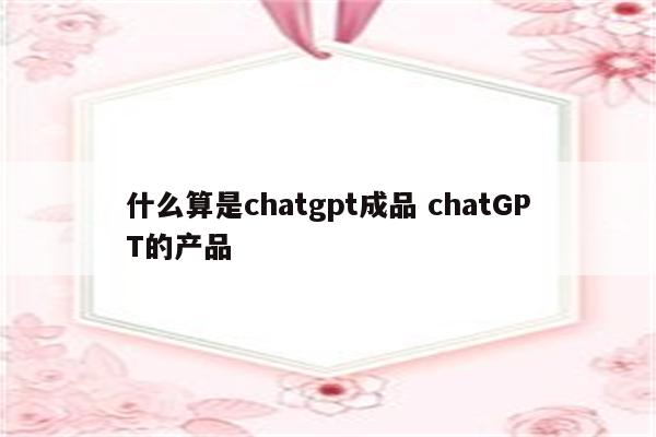 什么算是chatgpt成品 chatGPT的产品