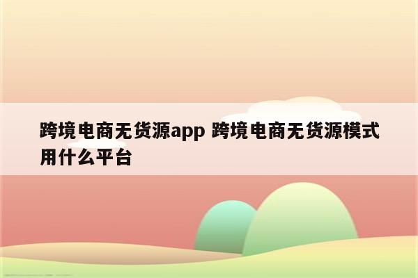 跨境电商无货源app 跨境电商无货源模式用什么平台