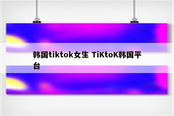 韩国tiktok女生 TiKtoK韩国平台