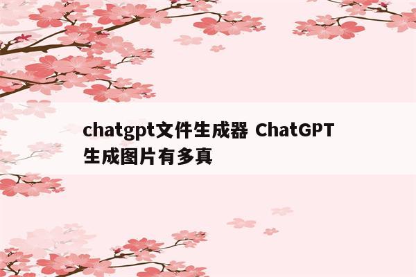 chatgpt文件生成器 ChatGPT生成图片有多真