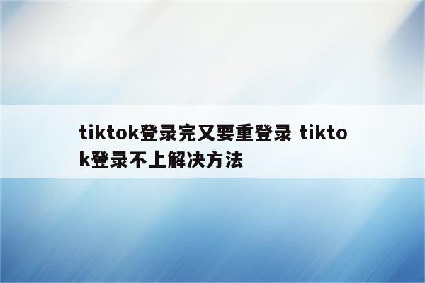 tiktok登录完又要重登录 tiktok登录不上解决方法