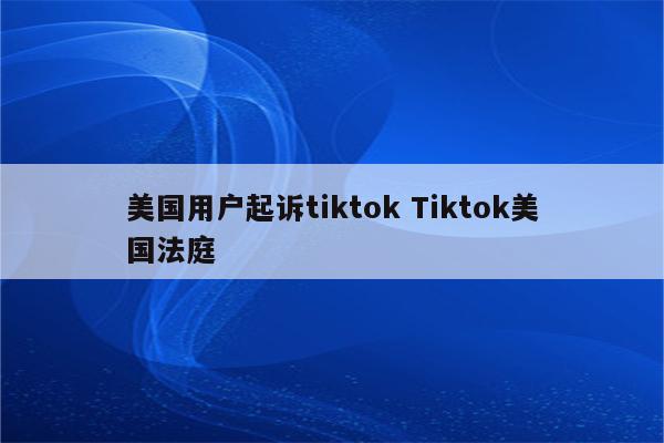 美国用户起诉tiktok Tiktok美国法庭