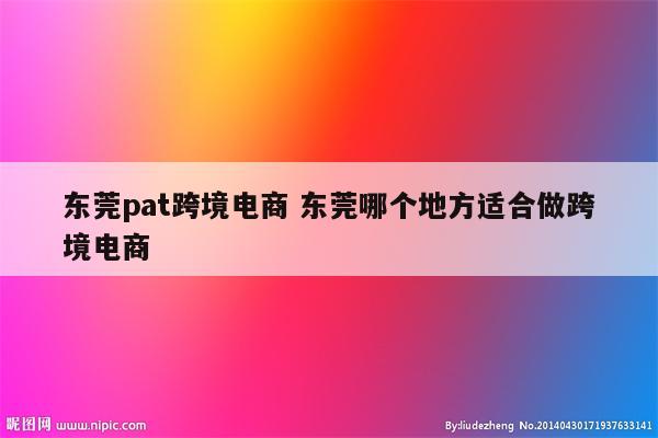 东莞pat跨境电商 东莞哪个地方适合做跨境电商