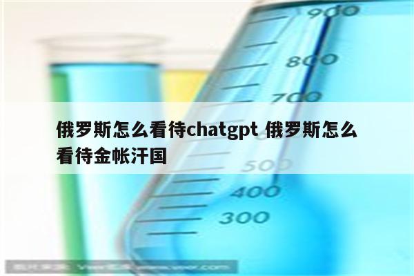 俄罗斯怎么看待chatgpt 俄罗斯怎么看待金帐汗国