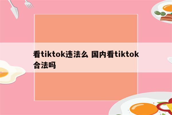 看tiktok违法么 国内看tiktok合法吗