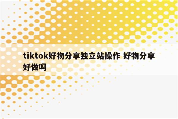 tiktok好物分享独立站操作 好物分享好做吗