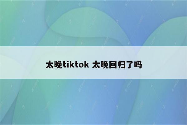 太晚tiktok 太晚回归了吗