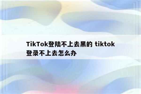 TikTok登陆不上去黑的 tiktok登录不上去怎么办