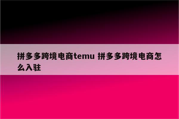 拼多多跨境电商temu 拼多多跨境电商怎么入驻