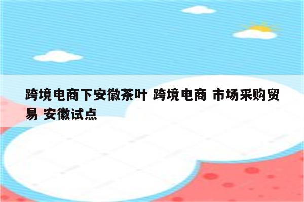 跨境电商下安徽茶叶 跨境电商 市场采购贸易 安徽试点