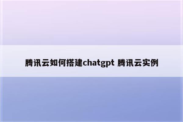 腾讯云如何搭建chatgpt 腾讯云实例