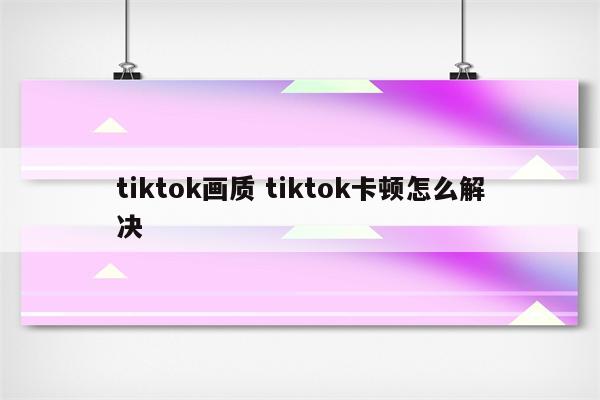 tiktok画质 tiktok卡顿怎么解决