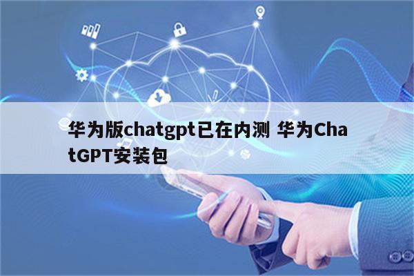 华为版chatgpt已在内测 华为ChatGPT安装包