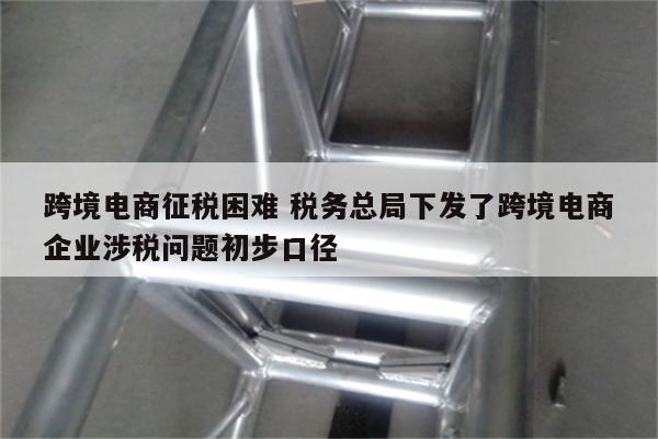 跨境电商征税困难 税务总局下发了跨境电商企业涉税问题初步口径