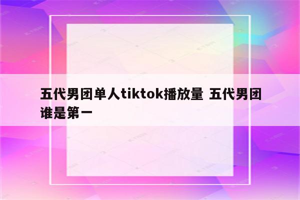 五代男团单人tiktok播放量 五代男团谁是第一