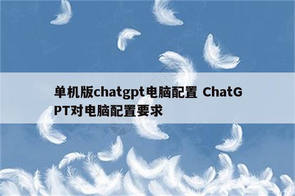 单机版chatgpt电脑配置 ChatGPT对电脑配置要求