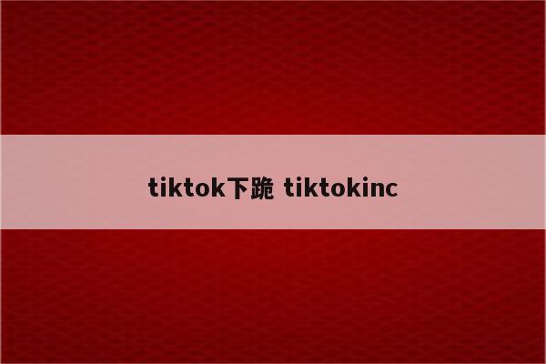 tiktok下跪 tiktokinc