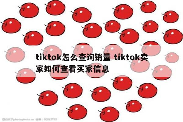 tiktok怎么查询销量 tiktok卖家如何查看买家信息