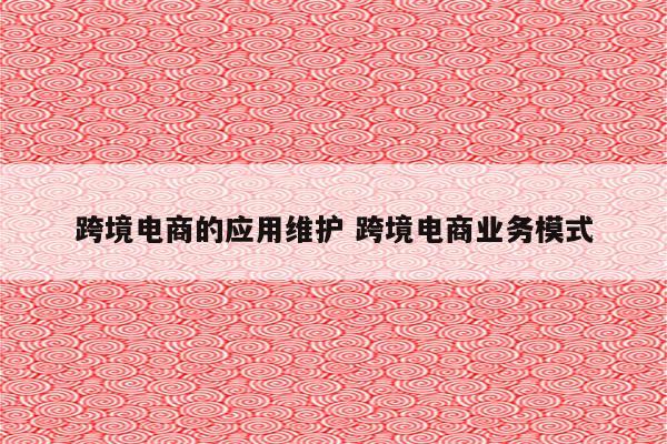 跨境电商的应用维护 跨境电商业务模式