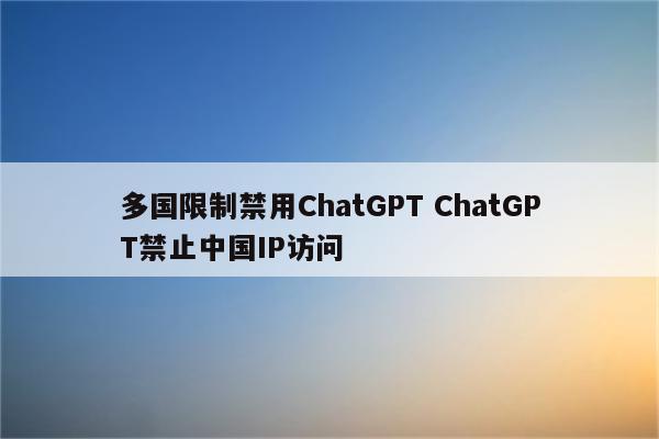 多国限制禁用ChatGPT ChatGPT禁止中国IP访问
