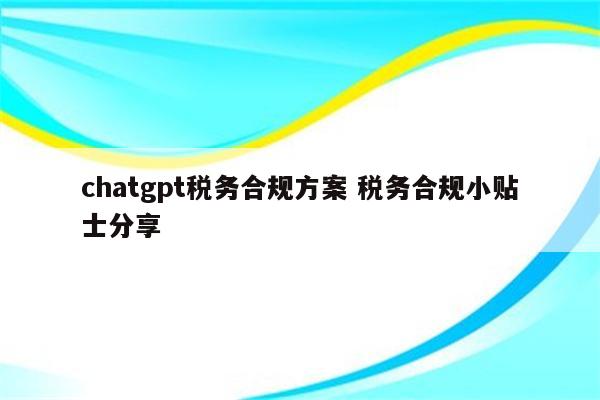 chatgpt税务合规方案 税务合规小贴士分享